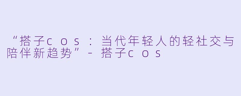 “搭子cos：当代年轻人的轻社交与陪伴新趋势”-搭子cos