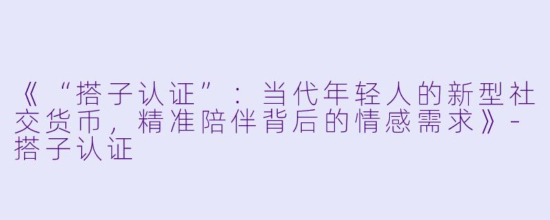 《“搭子认证”：当代年轻人的新型社交货币，精准陪伴背后的情感需求》-搭子认证
