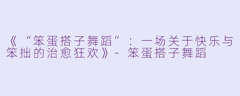 《“笨蛋搭子舞蹈”：一场关于快乐与笨拙的治愈狂欢》-笨蛋搭子舞蹈