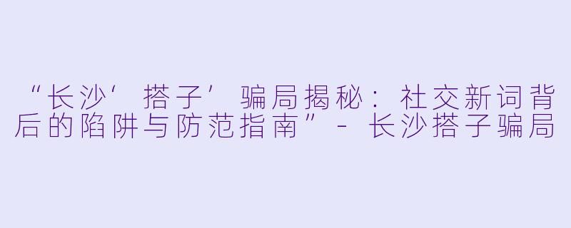 “长沙‘搭子’骗局揭秘:社交新词背后的陷阱与防范指南”