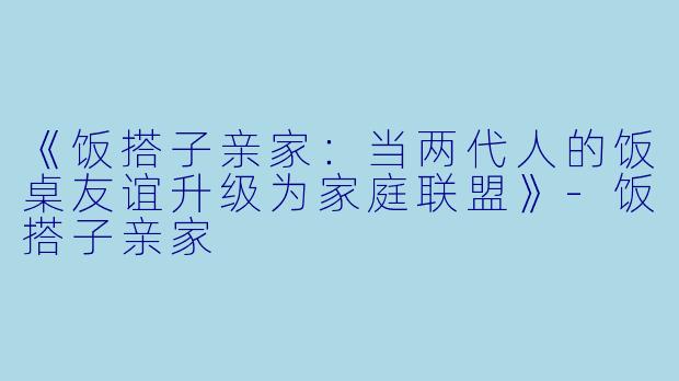 《饭搭子亲家：当两代人的饭桌友谊升级为家庭联盟》-饭搭子亲家