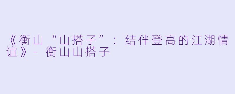 《衡山“山搭子”：结伴登高的江湖情谊》-衡山山搭子