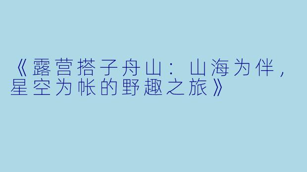 《露营搭子舟山:山海为伴,星空为帐的野趣之旅》
