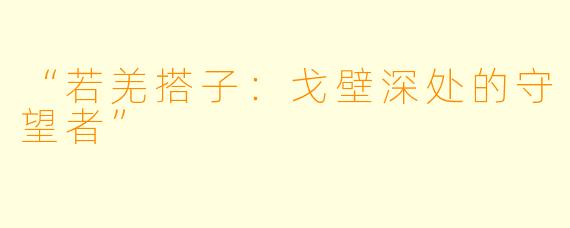 “若羌搭子：戈壁深处的守望者”