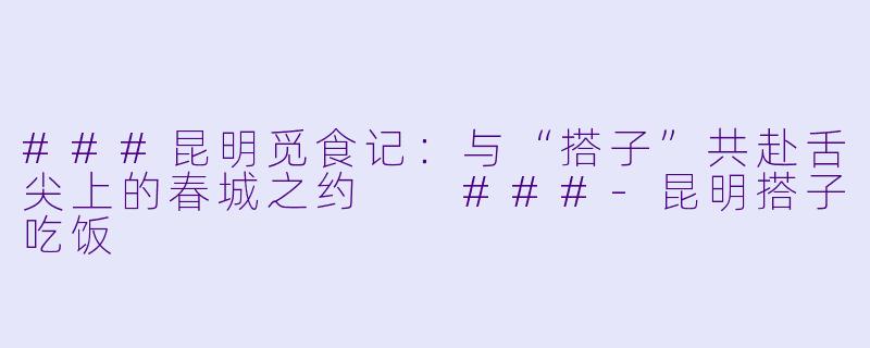 ###昆明觅食记：与“搭子”共赴舌尖上的春城之约

###-昆明搭子吃饭
