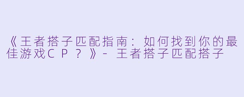 《王者搭子匹配指南：如何找到你的最佳游戏CP？》-王者搭子匹配搭子
