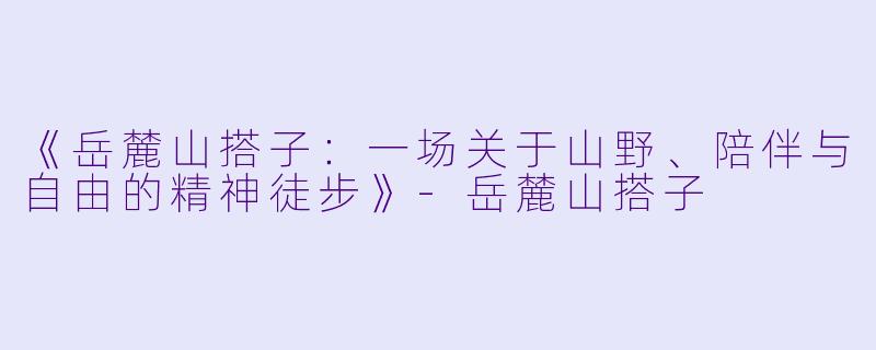 《岳麓山搭子：一场关于山野、陪伴与自由的精神徒步》-岳麓山搭子