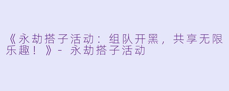 《永劫搭子活动：组队开黑，共享无限乐趣！》-永劫搭子活动