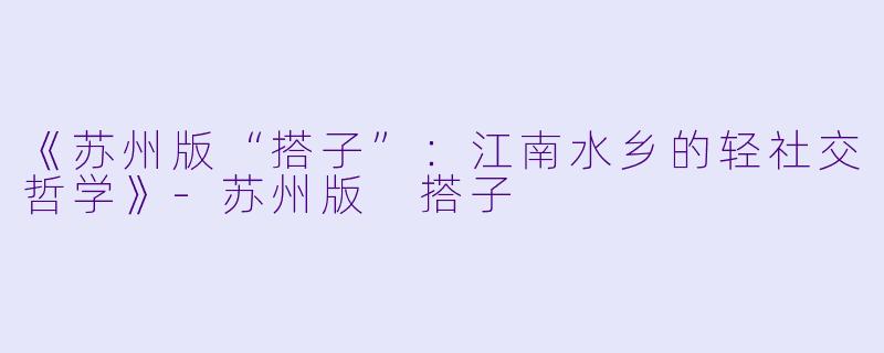 《苏州版“搭子”：江南水乡的轻社交哲学》-苏州版 搭子