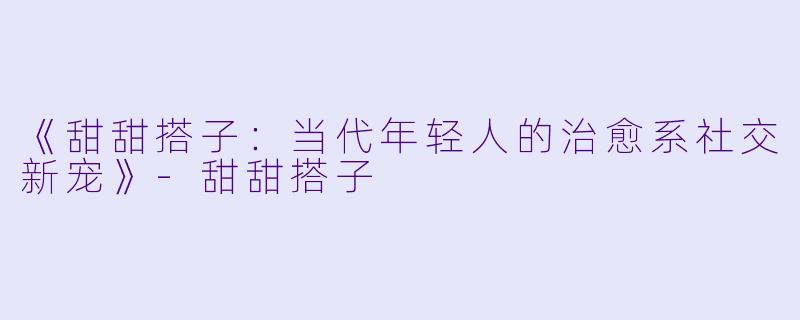 《甜甜搭子：当代年轻人的治愈系社交新宠》-甜甜搭子