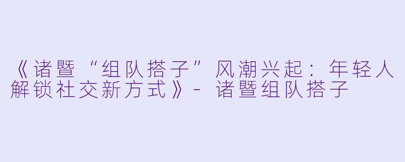 《诸暨“组队搭子”风潮兴起：年轻人解锁社交新方式》-诸暨组队搭子