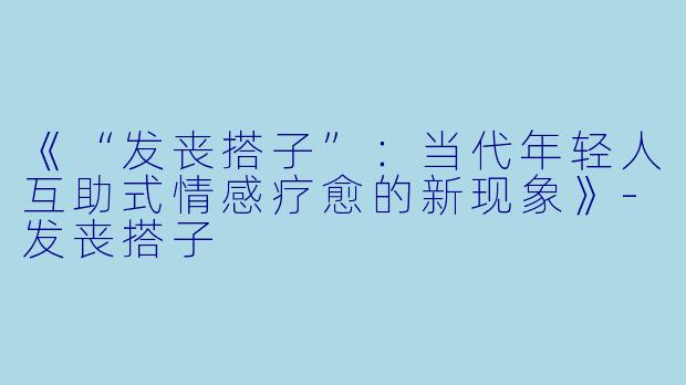 《“发丧搭子”：当代年轻人互助式情感疗愈的新现象》-发丧搭子