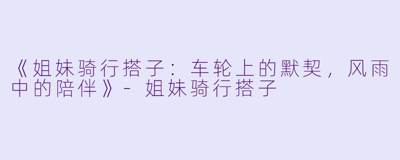 《姐妹骑行搭子：车轮上的默契，风雨中的陪伴》-姐妹骑行搭子