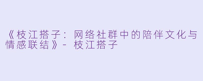 《枝江搭子:网络社群中的陪伴文化与情感联结》