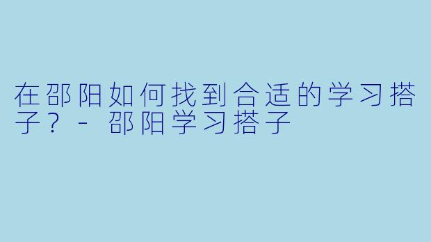 在邵阳如何找到合适的学习搭子？-邵阳学习搭子