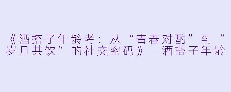 《酒搭子年龄考:从“青春对酌”到“岁月共饮”的社交密码》