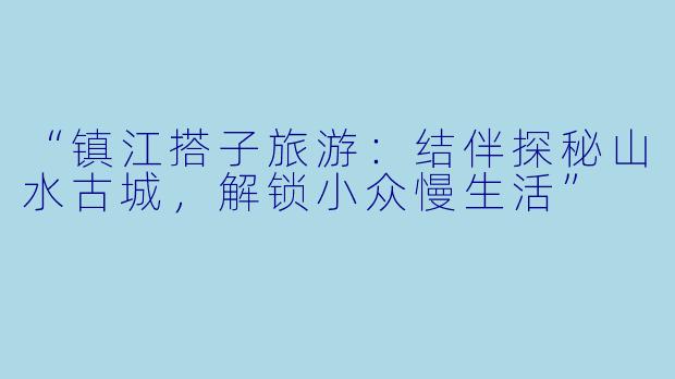 “镇江搭子旅游：结伴探秘山水古城，解锁小众慢生活”
