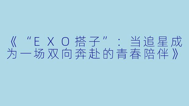 《“EXO搭子”：当追星成为一场双向奔赴的青春陪伴》