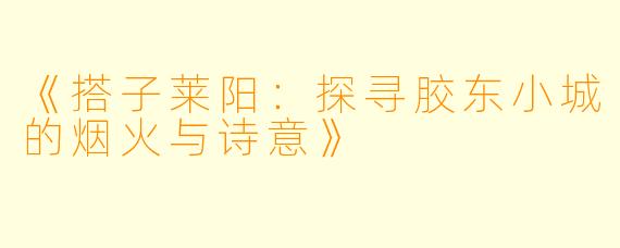 《搭子莱阳：探寻胶东小城的烟火与诗意》