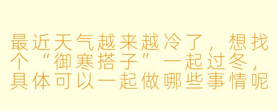 最近天气越来越冷了，想找个“御寒搭子”一起过冬，具体可以一起做哪些事情呢？