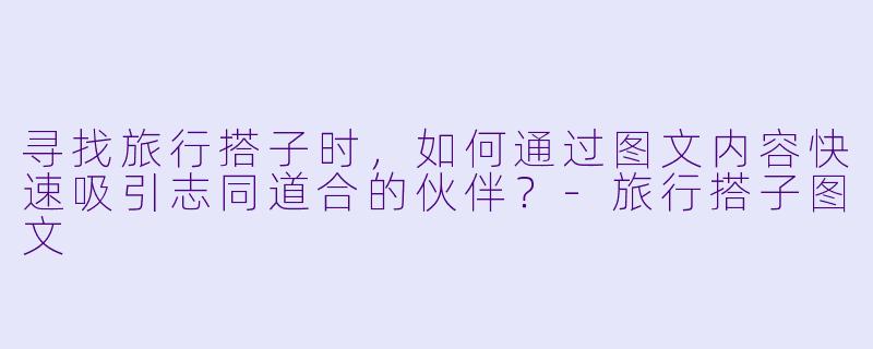寻找旅行搭子时,如何通过图文内容快速吸引志同道合的伙伴?