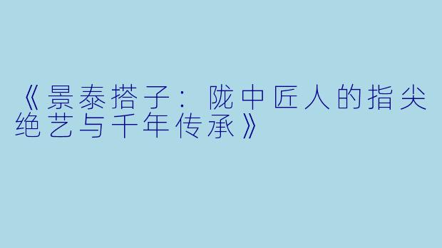 《景泰搭子：陇中匠人的指尖绝艺与千年传承》