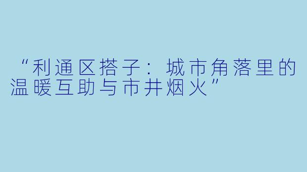 “利通区搭子：城市角落里的温暖互助与市井烟火”