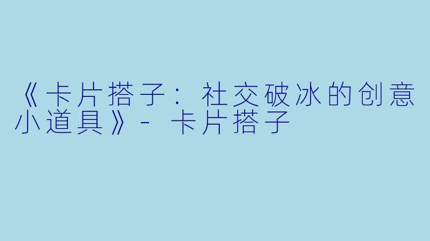 《卡片搭子：社交破冰的创意小道具》-卡片搭子