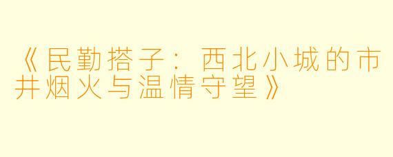 《民勤搭子：西北小城的市井烟火与温情守望》