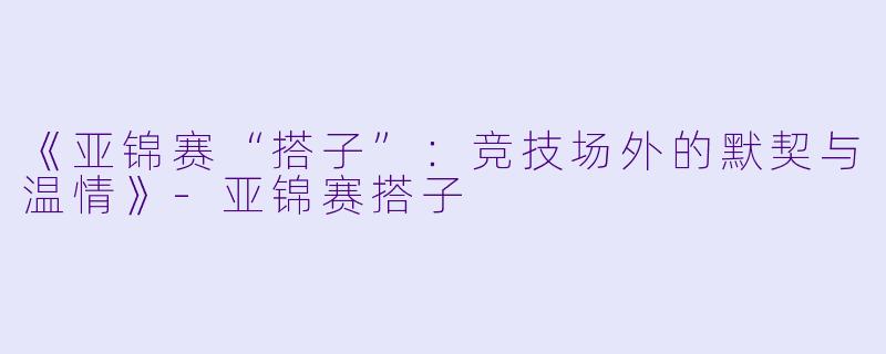 《亚锦赛“搭子”：竞技场外的默契与温情》-亚锦赛搭子