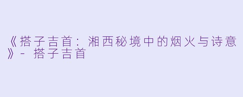 《搭子吉首：湘西秘境中的烟火与诗意》-搭子吉首