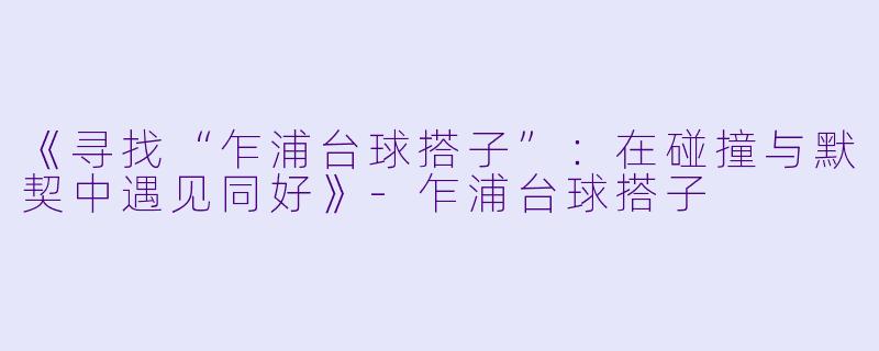 《寻找“乍浦台球搭子”：在碰撞与默契中遇见同好》-乍浦台球搭子