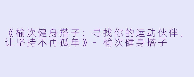 《榆次健身搭子：寻找你的运动伙伴，让坚持不再孤单》-榆次健身搭子