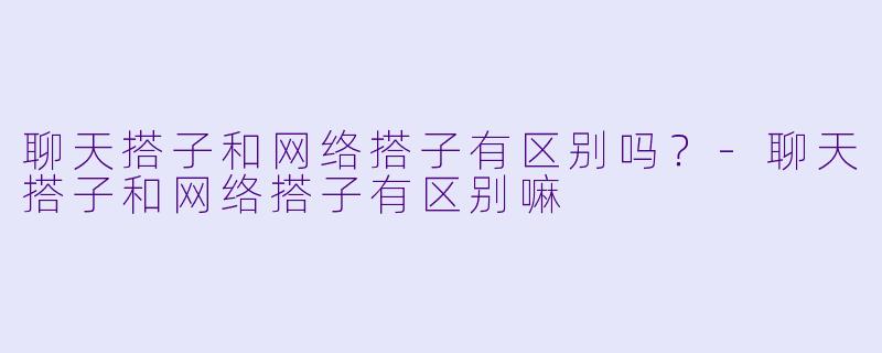聊天搭子和网络搭子有区别吗？-聊天搭子和网络搭子有区别嘛