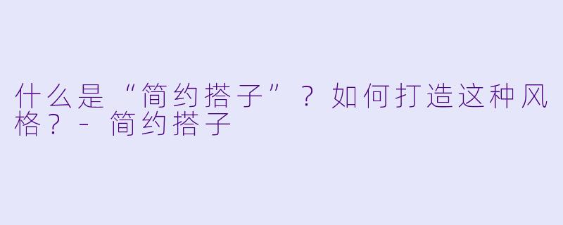 什么是“简约搭子”？如何打造这种风格？-简约搭子