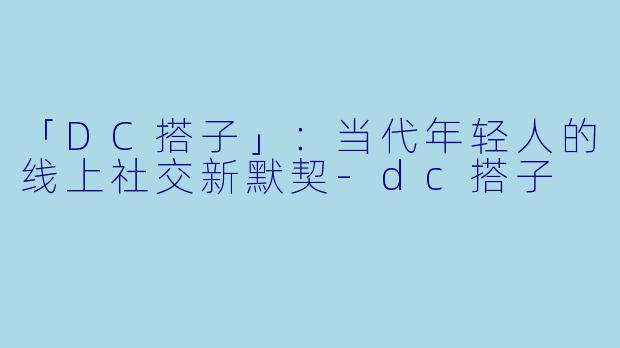 「DC搭子」：当代年轻人的线上社交新默契-dc搭子