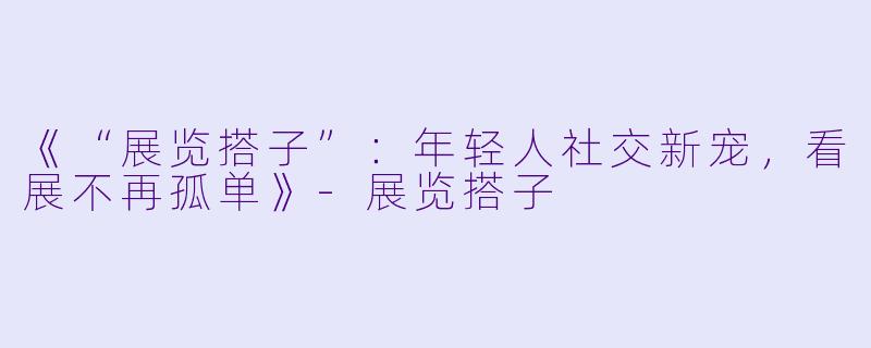 《“展览搭子”：年轻人社交新宠，看展不再孤单》