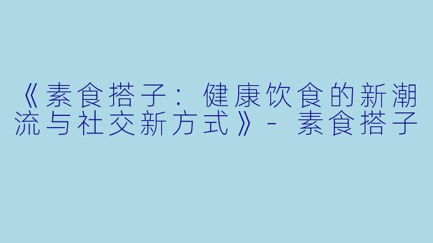 《素食搭子：健康饮食的新潮流与社交新方式》-素食搭子