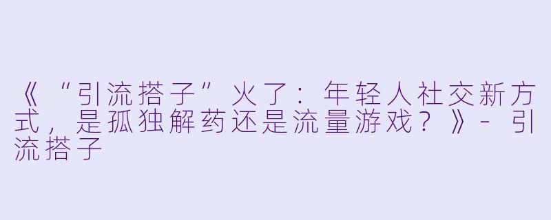 《“引流搭子”火了：年轻人社交新方式，是孤独解药还是流量游戏？》-引流搭子