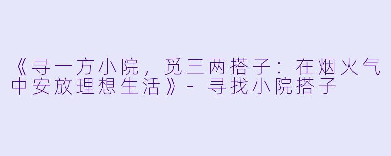 《寻一方小院，觅三两搭子：在烟火气中安放理想生活》-寻找小院搭子