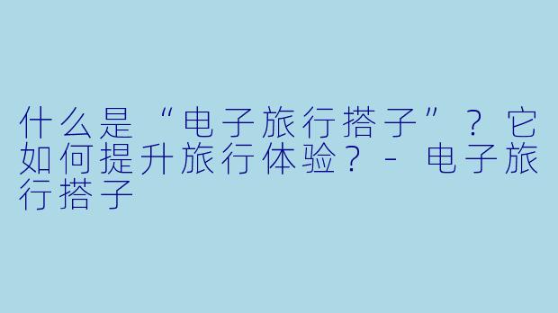 什么是“电子旅行搭子”？它如何提升旅行体验？
