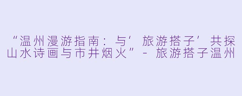 “温州漫游指南：与‘旅游搭子’共探山水诗画与市井烟火”-旅游搭子温州