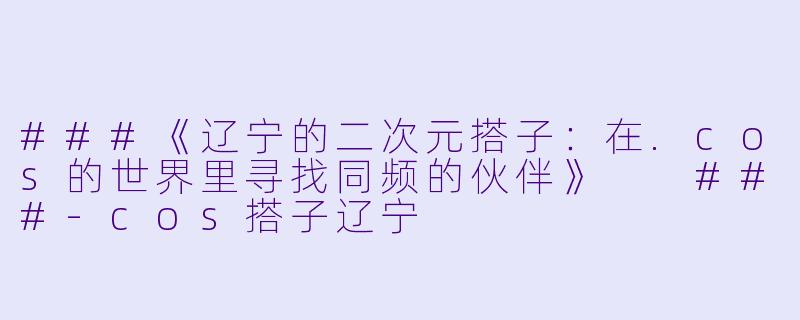 ###《辽宁的二次元搭子：在.cos的世界里寻找同频的伙伴》

###-cos搭子辽宁