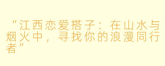 “江西恋爱搭子：在山水与烟火中，寻找你的浪漫同行者”