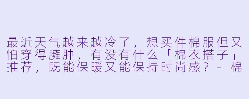 最近天气越来越冷了，想买件棉服但又怕穿得臃肿，有没有什么「棉衣搭子」推荐，既能保暖又能保持时尚感？-棉衣搭子