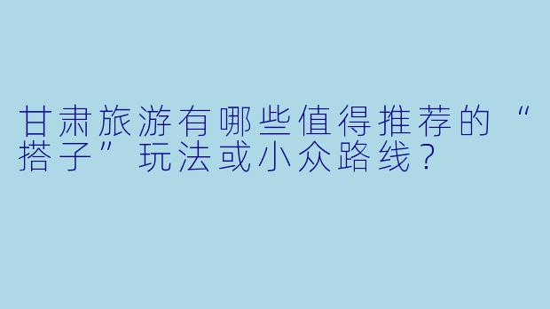 甘肃旅游有哪些值得推荐的“搭子”玩法或小众路线？