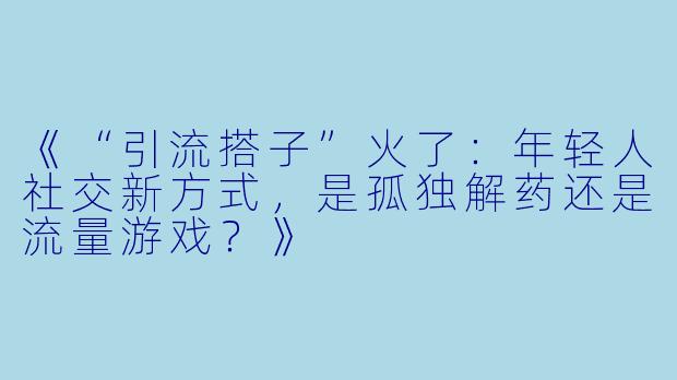 《“引流搭子”火了：年轻人社交新方式，是孤独解药还是流量游戏？》