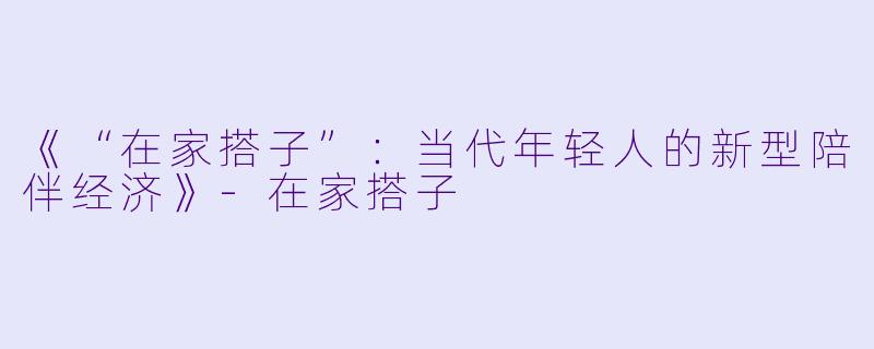 《“在家搭子”：当代年轻人的新型陪伴经济》-在家搭子