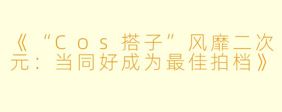 《“Cos搭子”风靡二次元：当同好成为最佳拍档》