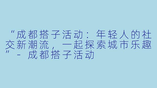 “成都搭子活动：年轻人的社交新潮流，一起探索城市乐趣”-成都搭子活动